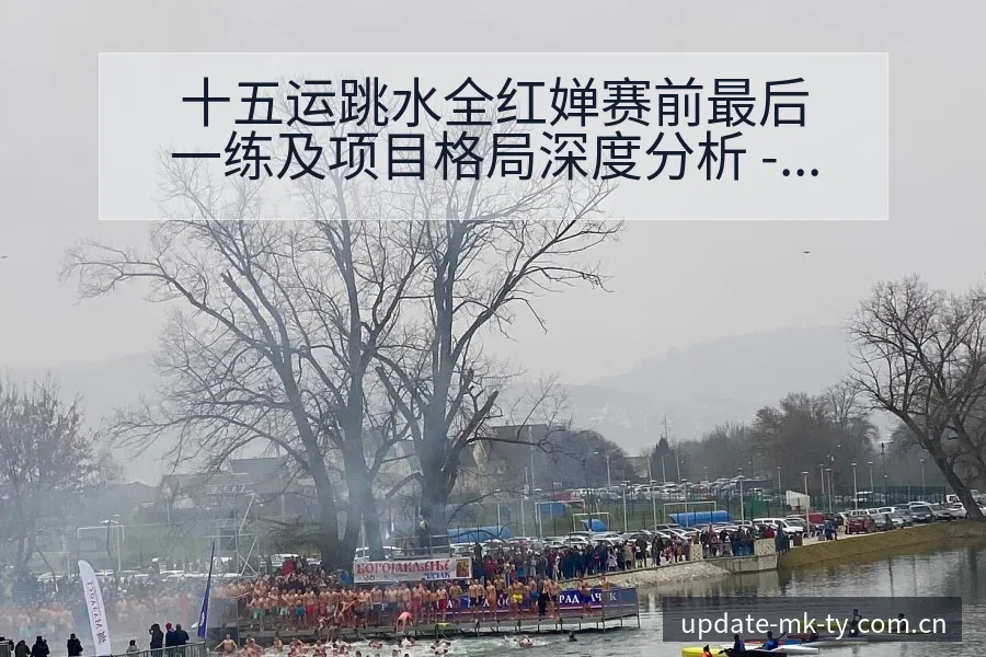 十五运跳水全红婵赛前最后一练及项目格局深度分析 - mk体育